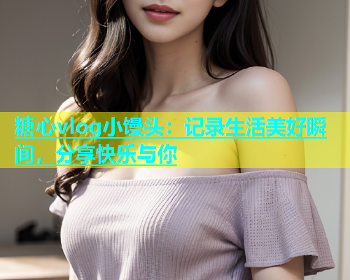 糖心vlog小馒头：记录生活美好瞬间，分享快乐与你