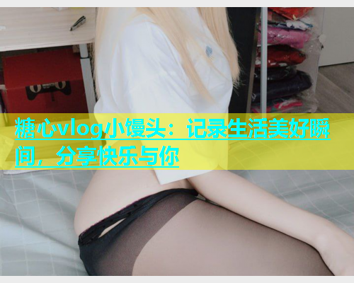 糖心vlog小馒头：记录生活美好瞬间，分享快乐与你
