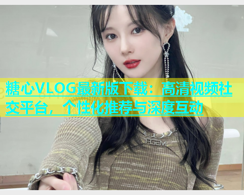 糖心VLOG最新版下载：高清视频社交平台，个性化推荐与深度互动