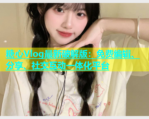 糖心Vlog最新破解版：免费编辑、分享、社交互动一体化平台