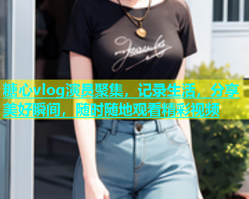 糖心vlog演员聚集，记录生活，分享美好瞬间，随时随地观看精彩视频