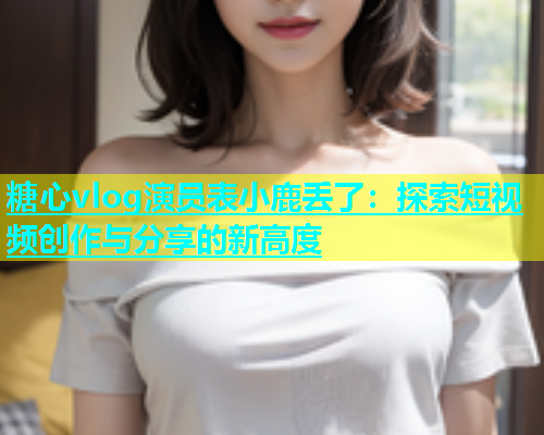 糖心vlog演员表小鹿丢了：探索短视频创作与分享的新高度