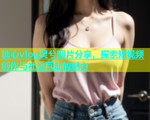 糖心vlog灵兮照片分享，探索短视频创作与社交互动的魅力