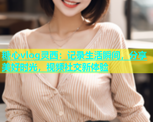 糖心vlog灵西：记录生活瞬间，分享美好时光，视频社交新体验