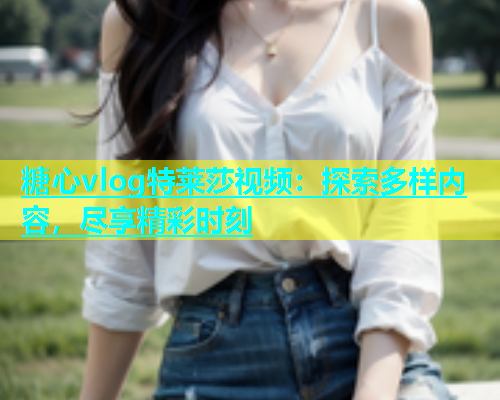糖心vlog特莱莎视频：探索多样内容，尽享精彩时刻