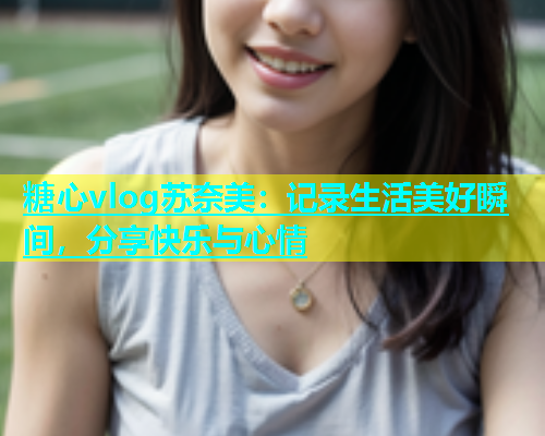 糖心vlog苏奈美：记录生活美好瞬间，分享快乐与心情