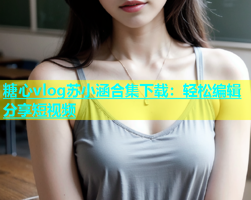 糖心vlog苏小涵合集下载：轻松编辑分享短视频