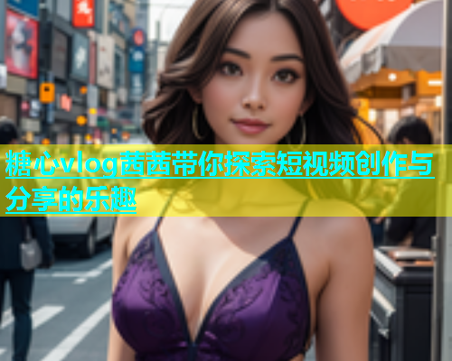糖心vlog茜茜带你探索短视频创作与分享的乐趣
