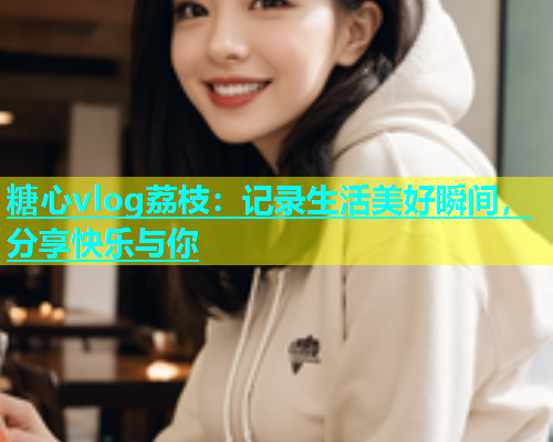 糖心vlog荔枝：记录生活美好瞬间，分享快乐与你