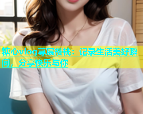糖心vlog荨宸樱桃：记录生活美好瞬间，分享快乐与你