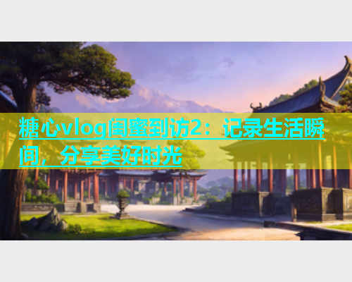 糖心vlog闺蜜到访2：记录生活瞬间，分享美好时光