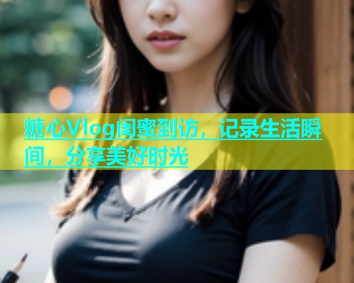 糖心Vlog闺蜜到访,记录生活瞬间,分享美好时光 糖心Vlog闺蜜到访,记录生活瞬间,分享美好时光