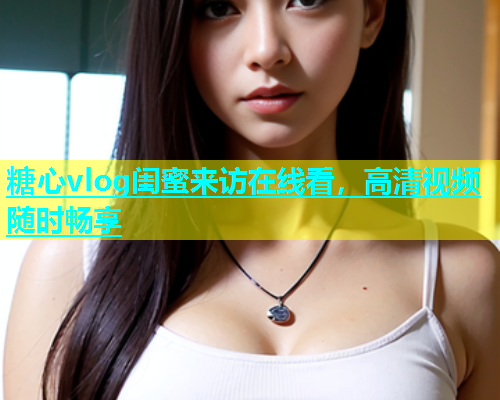 糖心vlog闺蜜来访在线看，高清视频随时畅享