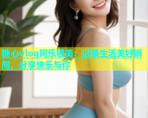 糖心vlog阿乐很美：记录生活美好瞬间，分享快乐与你