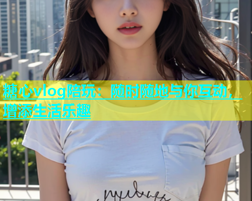 糖心vlog陪玩：随时随地与你互动，增添生活乐趣