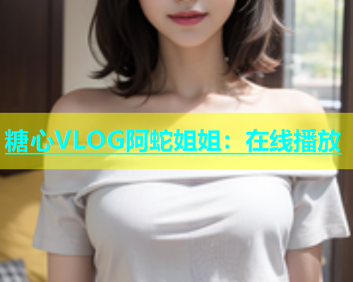 糖心VLOG阿蛇姐姐：在线播放