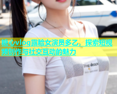糖心vlog露脸女演员多乙，探索短视频创作与社交互动的魅力