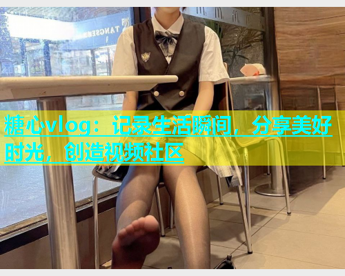 糖心vlog：记录生活瞬间，分享美好时光，创造视频社区
