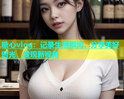 糖心vlog：记录生活瞬间，分享美好时光，发现新视角