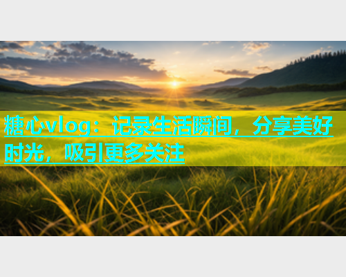 糖心vlog：记录生活瞬间，分享美好时光，吸引更多关注