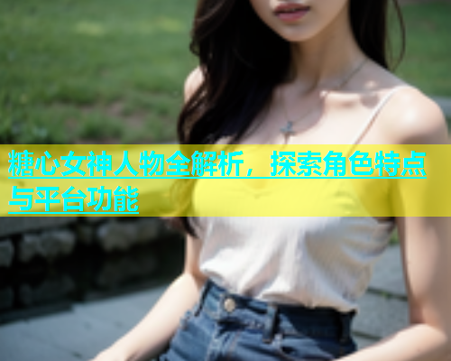 糖心女神人物全解析，探索角色特点与平台功能