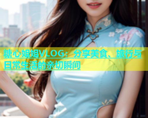 糖心姐姐VLOG：分享美食、旅行与日常生活的亲切瞬间