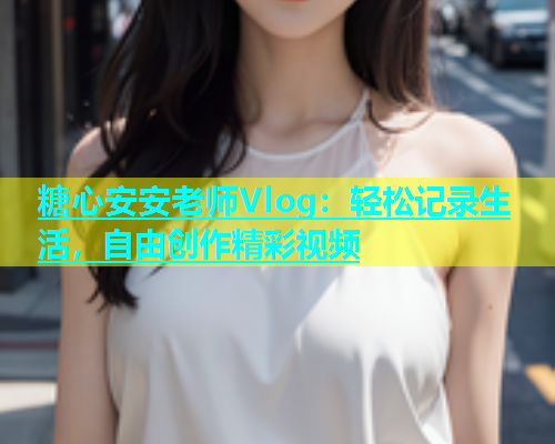 糖心安安老师Vlog：轻松记录生活，自由创作精彩视频