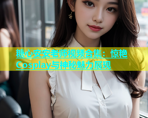糖心安安老师视频合集：惊艳Cosplay与神秘魅力展现