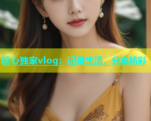 糖心独家vlog：记录生活，分享精彩