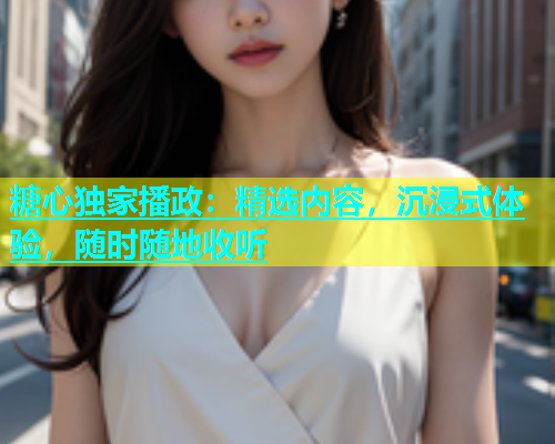 糖心独家播政：精选内容，沉浸式体验，随时随地收听