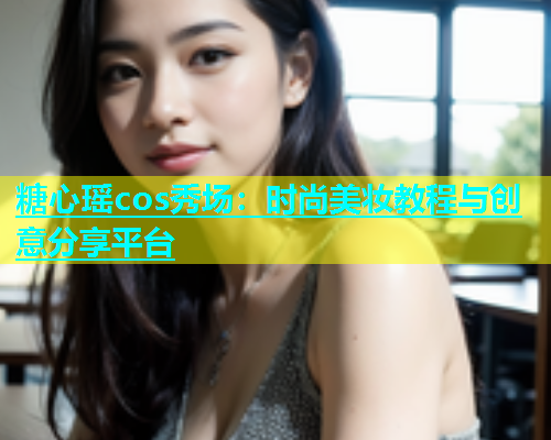 糖心瑶cos秀场：时尚美妆教程与创意分享平台