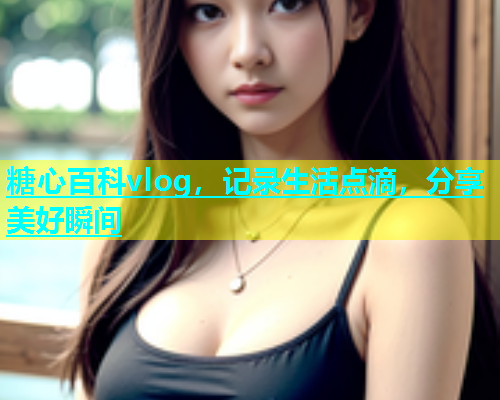 糖心百科vlog，记录生活点滴，分享美好瞬间