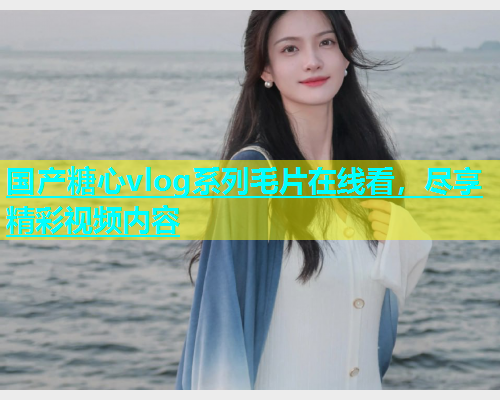 国产糖心vlog系列毛片在线看，尽享精彩视频内容
