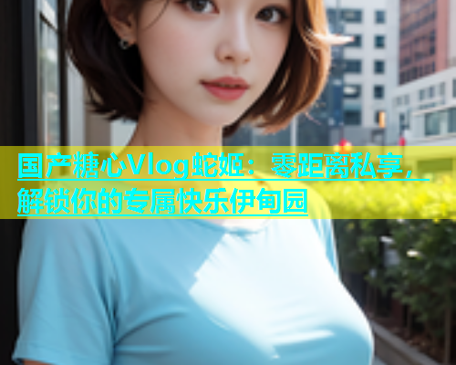 国产糖心Vlog蛇姬：零距离私享，解锁你的专属快乐伊甸园