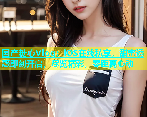 国产糖心Vlog：iOS在线私享，甜蜜诱惑即刻开启，尽览精彩，零距离心动