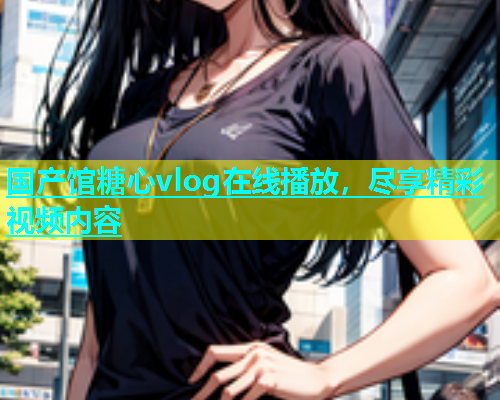 国产馆糖心vlog在线播放，尽享精彩视频内容
