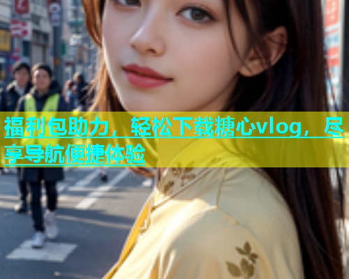 福利包助力，轻松下载糖心vlog，尽享导航便捷体验