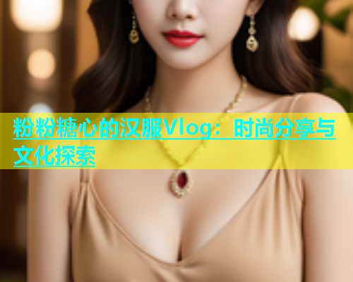 粉粉糖心的汉服Vlog：时尚分享与文化探索