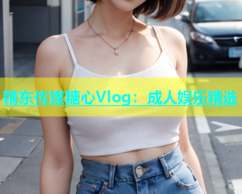 精东传媒糖心Vlog：成人娱乐精选