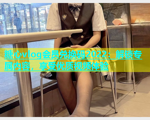 糖心vlog会员兑换码2022：解锁专属内容，享受优质视频体验