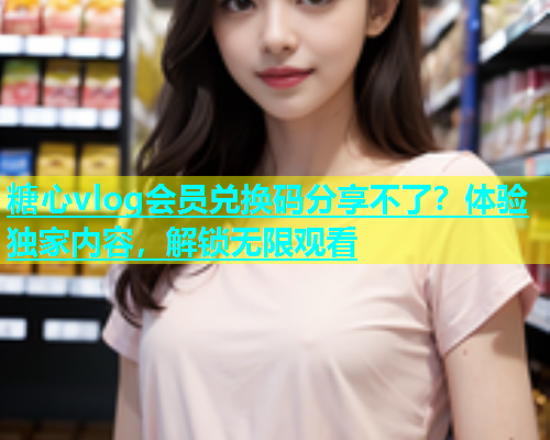 糖心vlog会员兑换码分享不了？体验独家内容，解锁无限观看
