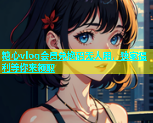 糖心vlog会员兑换码无人用，独家福利等你来领取