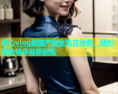 糖心vlog剧国产剧全集在线看，随时随地畅享最新剧集