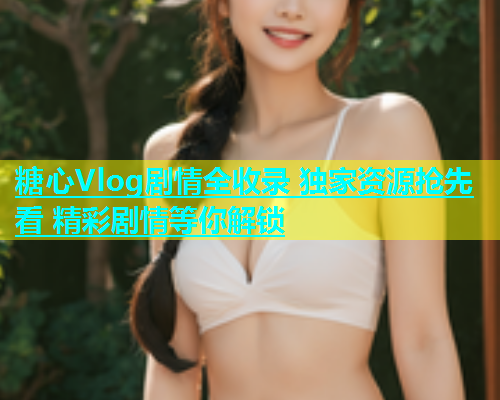 糖心Vlog剧情全收录 独家资源抢先看 精彩剧情等你解锁