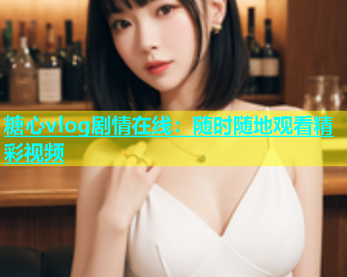 糖心vlog剧情在线：随时随地观看精彩视频