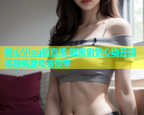 糖心Vlog剧直播 甜蜜剧情心动开播 零距离互动等你来