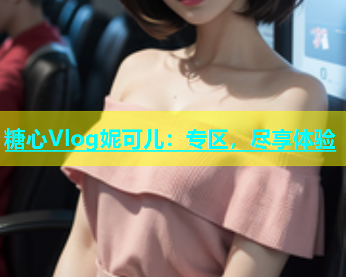 糖心Vlog妮可儿：专区，尽享体验