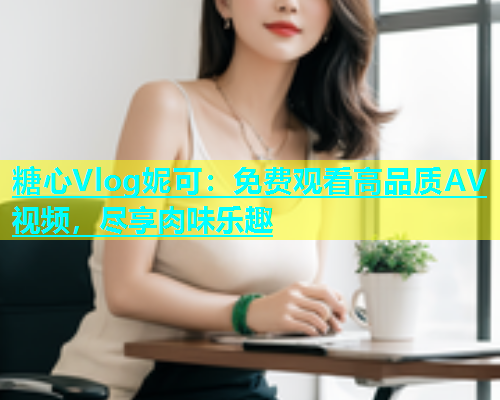 糖心Vlog妮可：免费观看高品质AV视频，尽享肉味乐趣