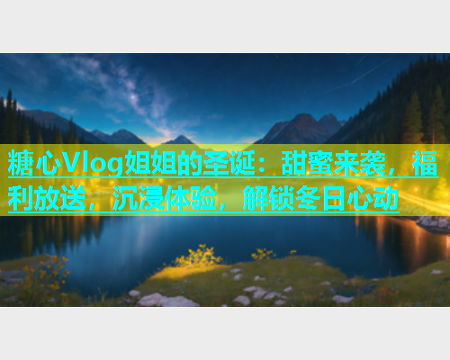 糖心Vlog姐姐的圣诞：甜蜜来袭，福利放送，沉浸体验，解锁冬日心动