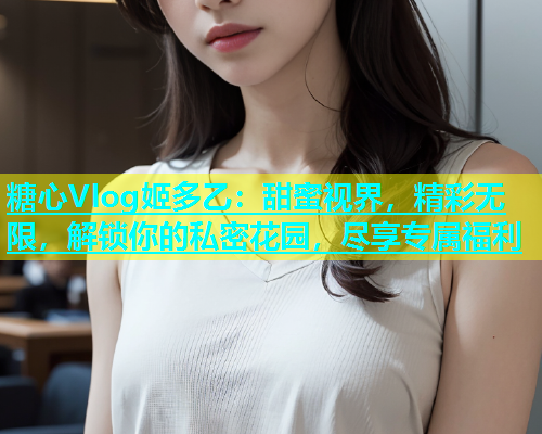 糖心Vlog姬多乙：甜蜜视界，精彩无限，解锁你的私密花园，尽享专属福利